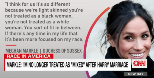 I think for us it's so different because we're light skinned. You're not treated as a black woman, you're not treated as a black woman, you're not treated as a white woman. You sort of fit in between. If there's any time in my life that it's been more focused on my race. - Meghan Markle, Duchess of Sussex.